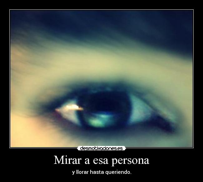 Mirar a esa persona - y llorar hasta queriendo.