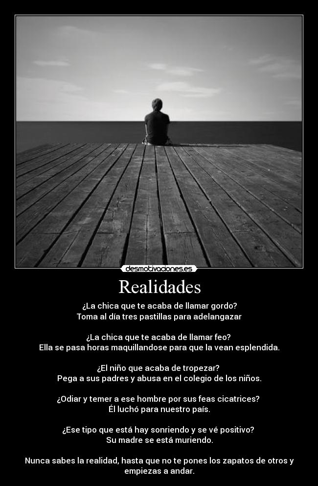 Realidades - ¿La chica que te acaba de llamar gordo?
Toma al día tres pastillas para adelangazar

¿La chica que﻿ te acaba de llamar feo? 
Ella se pasa horas maquillandose para que la vean esplendida.

¿El niño que acaba de tropezar? 
Pega a sus padres y abusa en el colegio de los niños.

¿Odiar y temer a ese hombre por sus feas cicatrices? 
Él luchó para nuestro país.

¿Ese tipo que está hay sonriendo y se vé positivo? 
Su madre se está muriendo.

Nunca sabes la realidad, hasta que no te pones los zapatos de otros y
empiezas a andar.