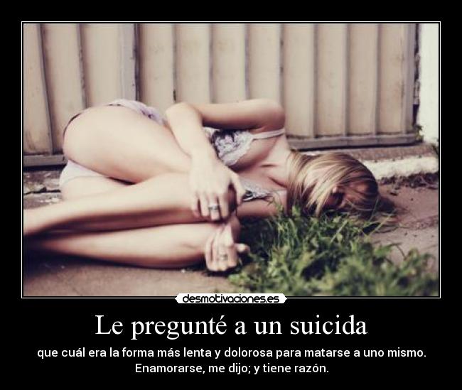 Le pregunté a un suicida - que cuál era la forma más lenta y dolorosa para matarse a uno mismo.
Enamorarse, me dijo; y tiene razón.