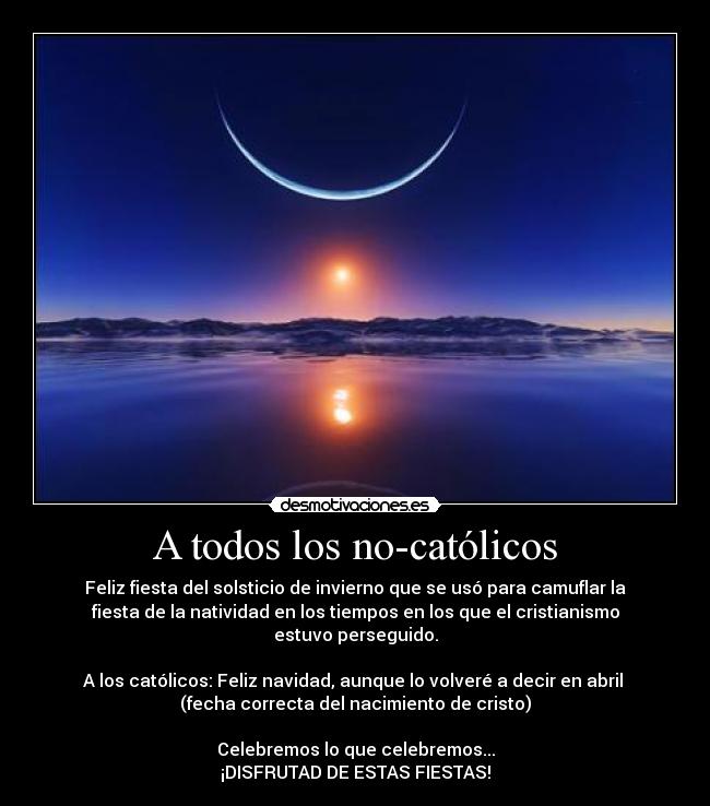 A todos los no-católicos - Feliz fiesta del solsticio de invierno que se usó para camuflar la
fiesta de la natividad en los tiempos en los que el cristianismo
estuvo perseguido.

A los católicos: Feliz navidad, aunque lo volveré a decir en abril 
(fecha correcta del nacimiento de cristo)

Celebremos lo que celebremos...
¡DISFRUTAD DE ESTAS FIESTAS!