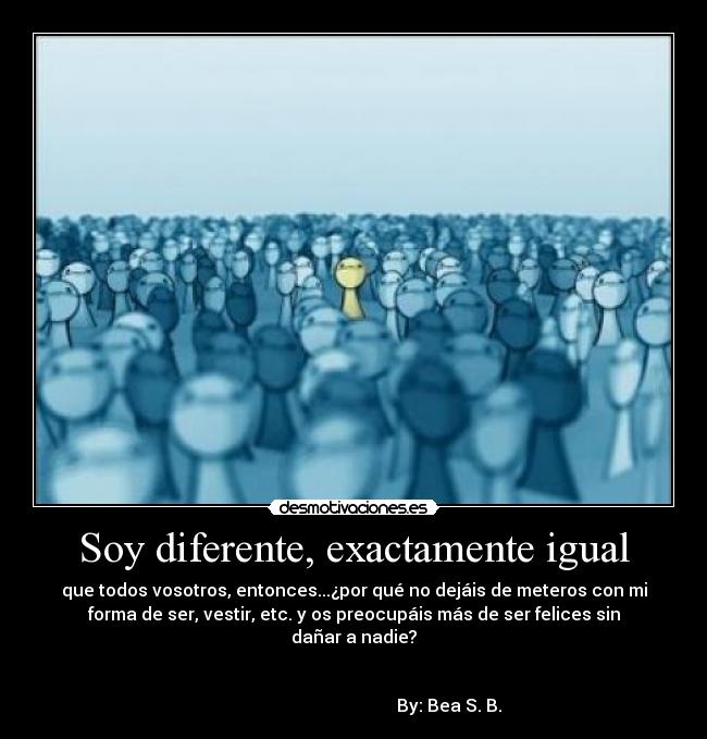 Soy diferente, exactamente igual - que todos vosotros, entonces...¿por qué no dejáis de meteros con mi
forma de ser, vestir, etc. y os preocupáis más de ser felices sin
dañar a nadie?
By: Bea S. B.