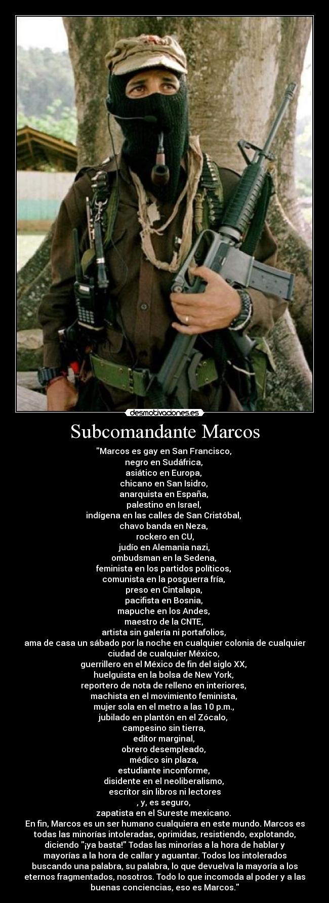 Subcomandante Marcos - Marcos es gay en San Francisco,
negro en Sudáfrica,
asiático en Europa,
chicano en San Isidro,
anarquista en España,
palestino en Israel,
indígena en las calles de San Cristóbal,
chavo banda en Neza,
rockero en CU,
judío en Alemania nazi,
ombudsman en la Sedena,
feminista en los partidos políticos,
comunista en la posguerra fría,
preso en Cintalapa,
pacifista en Bosnia,
mapuche en los Andes,
maestro de la CNTE,
artista sin galería ni portafolios,
ama de casa un sábado por la noche en cualquier colonia de cualquier
ciudad de cualquier México,
guerrillero en el México de fin del siglo XX,
huelguista en la bolsa de New York,
reportero de nota de relleno en interiores,
machista en el movimiento feminista,
mujer sola en el metro a las 10 p.m.,
jubilado en plantón en el Zócalo,
campesino sin tierra,
editor marginal,
obrero desempleado,
médico sin plaza,
estudiante inconforme,
disidente en el neoliberalismo,
escritor sin libros ni lectores
, y, es seguro,
zapatista en el Sureste mexicano.
En fin, Marcos es un ser humano cualquiera en este mundo. Marcos es
todas las minorías intoleradas, oprimidas, resistiendo, explotando,
diciendo ¡ya basta! Todas las minorías a la hora de hablar y
mayorías a la hora de callar y aguantar. Todos los intolerados
buscando una palabra, su palabra, lo que devuelva la mayoría a los
eternos fragmentados, nosotros. Todo lo que incomoda al poder y a las
buenas conciencias, eso es Marcos.