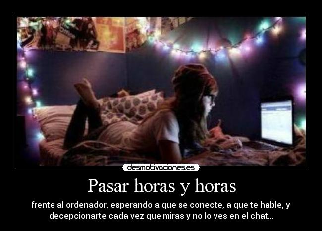 Pasar horas y horas - frente al ordenador, esperando a que se conecte, a que te hable, y
decepcionarte cada vez que miras y no lo ves en el chat...