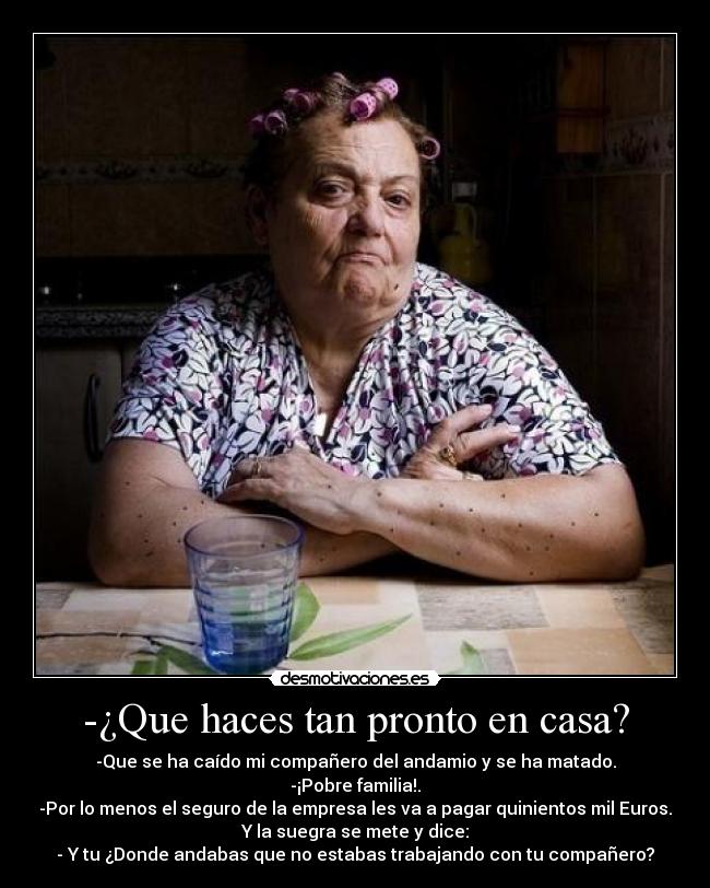 -¿Que haces tan pronto en casa? - -Que se ha caído mi compañero del andamio y se ha matado.
-¡Pobre familia!.
-Por lo menos el seguro de la empresa les va a pagar quinientos mil Euros.
Y la suegra se mete y dice:
- Y tu ¿Donde andabas que no estabas trabajando con tu compañero?