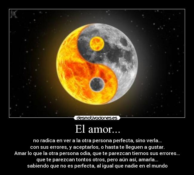 El amor... - no radica en ver a la otra persona perfecta, sino verla...
con sus errores, y aceptarlos, o hasta te lleguen a gustar.
Amar lo que la otra persona odia, que te parezcan tiernos sus errores...
que te parezcan tontos otros, pero aún así, amarla...
sabiendo que no es perfecta, al igual que nadie en el mundo