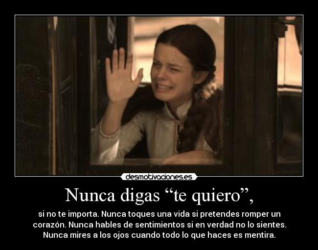 Nunca digas “te quiero”, - si no te importa. Nunca toques una vida si pretendes romper un
corazón. Nunca hables de sentimientos si en verdad no lo sientes.
Nunca mires a los ojos cuando todo lo que haces es mentira.
