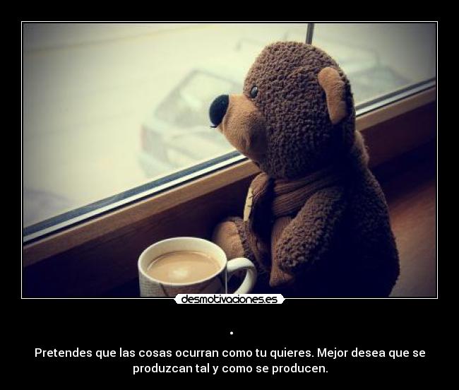 . - Pretendes que las cosas ocurran como tu quieres. Mejor desea que se
produzcan tal y como se producen.