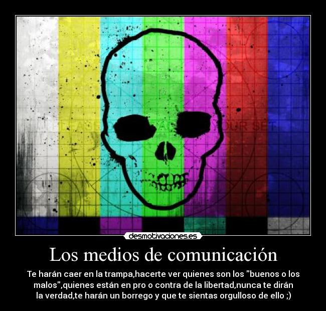 Los medios de comunicación - Te harán caer en la trampa,hacerte ver quienes son los buenos o los
malos,quienes están en pro o contra de la libertad,nunca te dirán
la verdad,te harán un borrego y que te sientas orgulloso de ello ;)