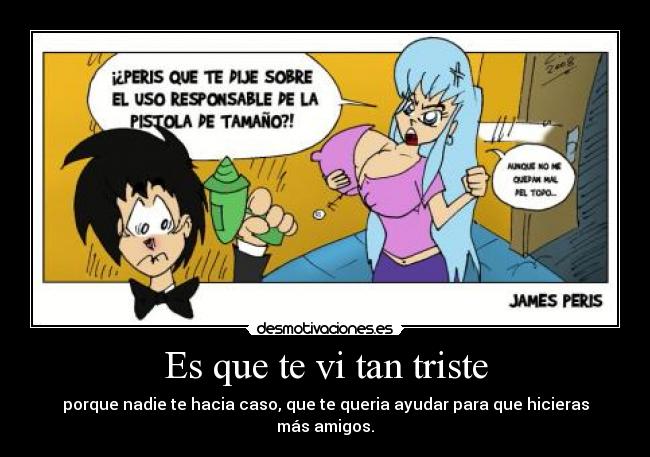 Es que te vi tan triste - porque nadie te hacia caso, que te queria ayudar para que hicieras más amigos.