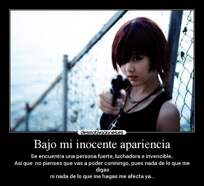Bajo mi inocente apariencia - Se encuentra una persona fuerte, luchadora e invencible..
Así que no pienses que vas a poder conmingo, pues nada de lo que me digas
ni nada de lo que me hagas me afecta ya...