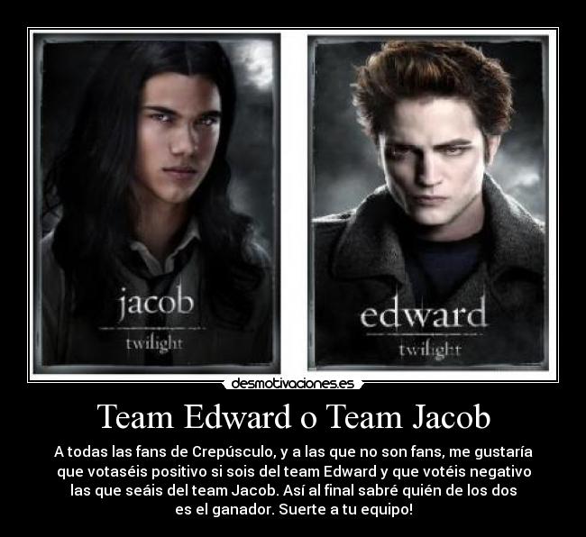 Team Edward o Team Jacob - A todas las fans de Crepúsculo, y a las que no son fans, me gustaría
que votaséis positivo si sois del team Edward y que votéis negativo
las que seáis del team Jacob. Así al final sabré quién de los dos
es el ganador. Suerte a tu equipo!