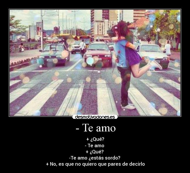 - Te amo - + ¿Qué?
- Te amo
+ ¿Qué?
-Te amo ¿estás sordo?
+ No, es que no quiero que pares de decirlo