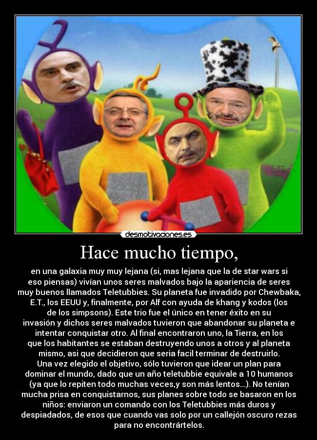 Hace mucho tiempo, - en una galaxia muy muy lejana (si, mas lejana que la de star wars si
eso piensas) vivían unos seres malvados bajo la apariencia de seres
muy buenos llamados Teletubbies. Su planeta fue invadido por Chewbaka,
E.T., los EEUU y, finalmente, por Alf con ayuda de khang y kodos (los
de los simpsons). Este trio fue el único en tener éxito en su
invasión y dichos seres malvados tuvieron que abandonar su planeta e
intentar conquistar otro. Al final encontraron uno, la Tierra, en los
que los habitantes se estaban destruyendo unos a otros y al planeta
mismo, asi que decidieron que seria facil terminar de destruirlo.
Una vez elegido el objetivo, sólo tuvieron que idear un plan para
dominar el mundo, dado que un año teletubbie equivale a 10 humanos
(ya que lo repiten todo muchas veces,y son más lentos...). No tenían
mucha prisa en conquistarnos, sus planes sobre todo se basaron en los
niños: enviaron un comando con los Teletubbies más duros y
despiadados, de esos que cuando vas solo por un callejón oscuro rezas
para no encontrártelos.