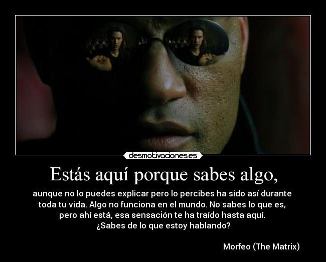 Estás aquí porque sabes algo, - aunque no lo puedes explicar pero lo percibes ha sido así durante 
toda tu vida. Algo no funciona en el mundo. No sabes lo que es, 
pero ahí está, esa sensación te ha traído hasta aquí. 
¿Sabes de lo que estoy hablando?

                                                                                                  Morfeo (The Matrix)