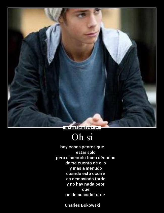 Oh si - hay cosas peores que
       estar solo
       pero a menudo toma décadas
       darse cuenta de ello
       y más a menudo
       cuando esto ocurre
       es demasiado tarde
       y no hay nada peor
       que
       un demasiado tarde 

Charles Bukowski