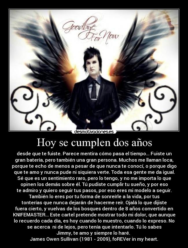 Hoy se cumplen dos años - desde que te fuiste. Parece mentira cómo pasa el tiempo... Fuiste un
gran batería, pero también una gran persona. Muchos me llaman loca,
porque te echo de menos a pesar de que nunca te conocí, o porque digo
que te amo y nunca pude ni siquiera verte. Toda esa gente me da igual.
Sé que es un sentimiento raro, pero lo tengo, y no me importa lo que
opinen los demás sobre él. Tú pudiste cumplir tu sueño, y por eso
te admiro y quiero seguir tus pasos, por eso eres mi modelo a seguir.
También lo eres por tu forma de sonreírle a la vida, por tus
tonterías que nunca dejarán de hacerme reír. Ojalá lo que dijiste
fuera cierto, y vuelvas de los bosques dentro de 8 años convertido en
KNIFEMASTER... Este cartel pretende mostrar todo mi dolor, que aunque
lo recuerdo cada día, es hoy cuando lo muestro, cuando lo expreso. No
se acerca  ni de lejos, pero tenía que intentarlo. Tú lo sabes
Jimmy, te amo y siempre lo haré. 
James Owen Sullivan (1981 - 2009), foREVer in my heart.