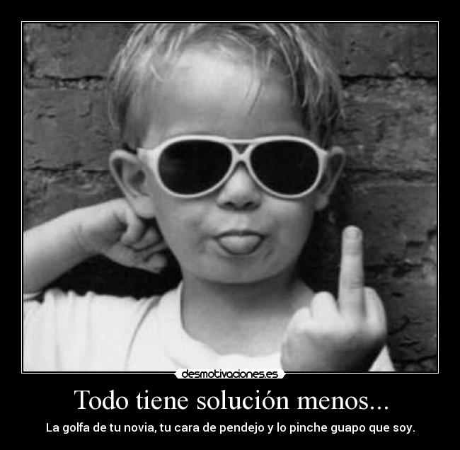 Todo tiene solución menos... - La golfa de tu novia, tu cara de pendejo y lo pinche guapo que soy.