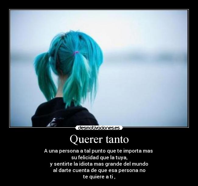 Querer tanto - A una persona a tal punto que te importa mas
su felicidad que la tuya,
y sentirte la idiota mas grande del mundo
al darte cuenta de que esa persona no
te quiere a ti ,