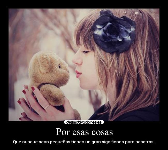 Por esas cosas - Que aunque sean pequeñas tienen un gran significado para nosotros .