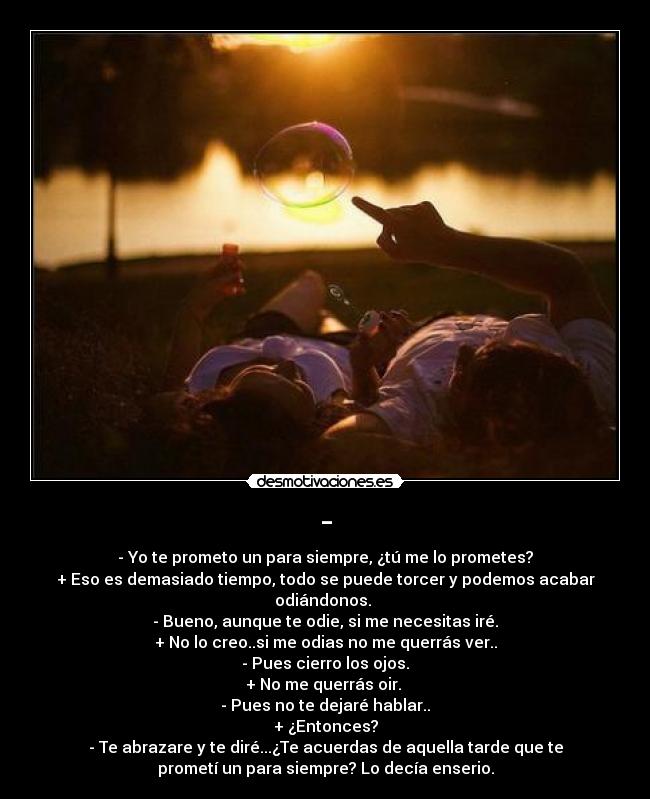 - - - Yo te prometo un para siempre, ¿tú me lo prometes?
+ Eso es demasiado tiempo, todo se puede torcer y podemos acabar
odiándonos.
- Bueno, aunque te odie, si me necesitas iré.
+ No lo creo..si me odias no me querrás ver..
- Pues cierro los ojos.
+ No me querrás oir.
- Pues no te dejaré hablar..
+ ¿Entonces?
- Te abrazare y te diré...¿Te acuerdas de aquella tarde que te
prometí un para siempre? Lo decía enserio.