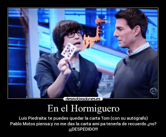 En el Hormiguero - Luis Piedraita: te puedes quedar la carta Tom (con su autógrafo)
Pablo Motos piensa:y no me das la carta ami pa tenerla de recuerdo ¿no?
¡¡¡DESPEDIDO!!!