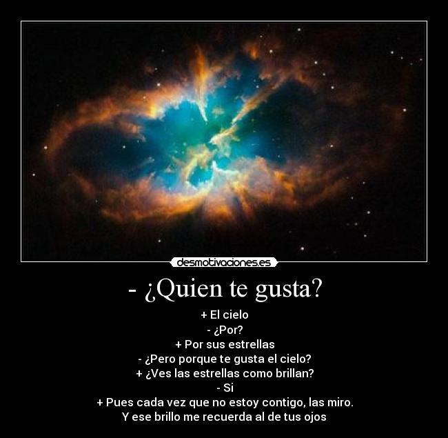 - ¿Quien te gusta? - + El cielo
- ¿Por?
+ Por sus estrellas
- ¿Pero porque te gusta el cielo?
+ ¿Ves las estrellas como brillan?
- Si
+ Pues cada vez que no estoy contigo, las miro.
Y ese brillo me recuerda al de tus ojos