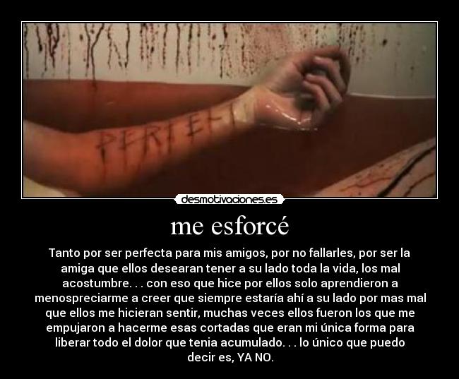me esforcé - Tanto por ser perfecta para mis amigos, por no fallarles, por ser la
amiga que ellos desearan tener a su lado toda la vida, los mal
acostumbre. . . con eso que hice por ellos solo aprendieron a
menospreciarme a creer que siempre estaría ahí a su lado por mas mal
que ellos me hicieran sentir, muchas veces ellos fueron los que me
empujaron a hacerme esas cortadas que eran mi única forma para
liberar todo el dolor que tenia acumulado. . . lo único que puedo
decir es, YA NO.