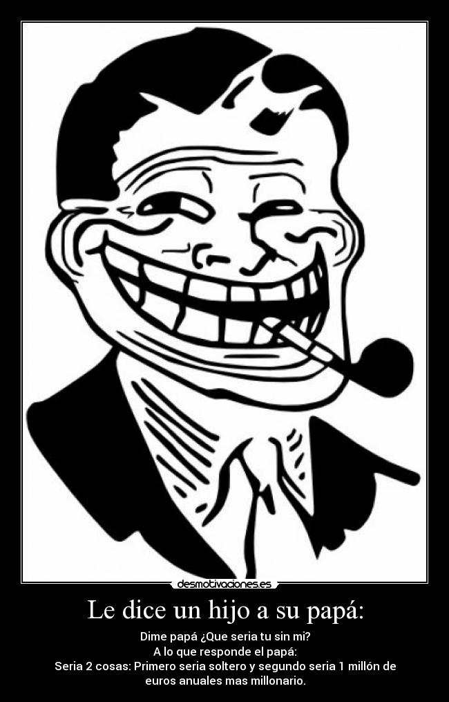 Le dice un hijo a su papá: - Dime papá ¿Que seria tu sin mi?
A lo que responde el papá:
Seria 2 cosas: Primero seria soltero y segundo seria 1 millón de
euros anuales mas millonario.