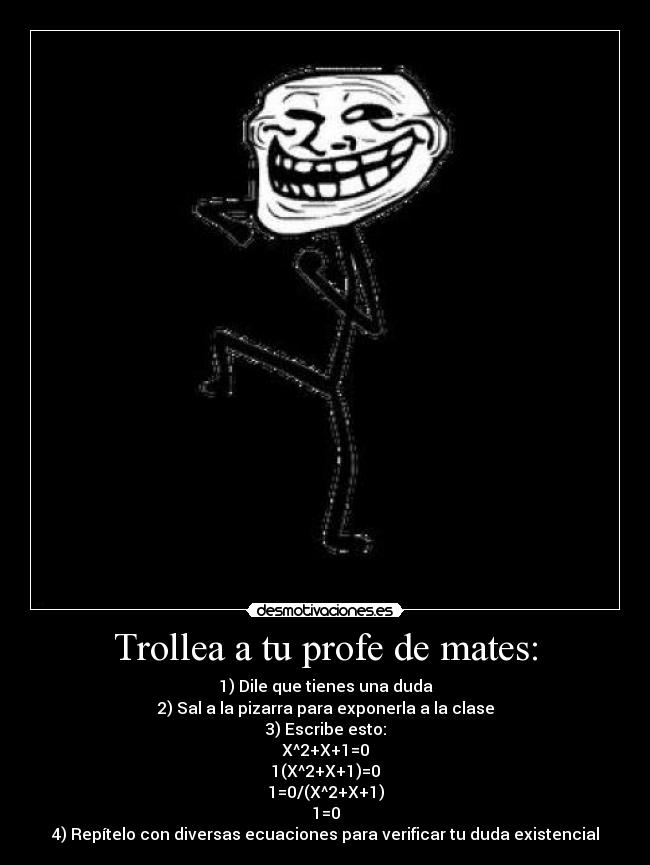 Trollea a tu profe de mates: - 1) Dile que tienes una duda
2) Sal a la pizarra para exponerla a la clase
3) Escribe esto:
X^2+X+1=0
1(X^2+X+1)=0
1=0/(X^2+X+1)
1=0
4) Repítelo con diversas ecuaciones para verificar tu duda existencial