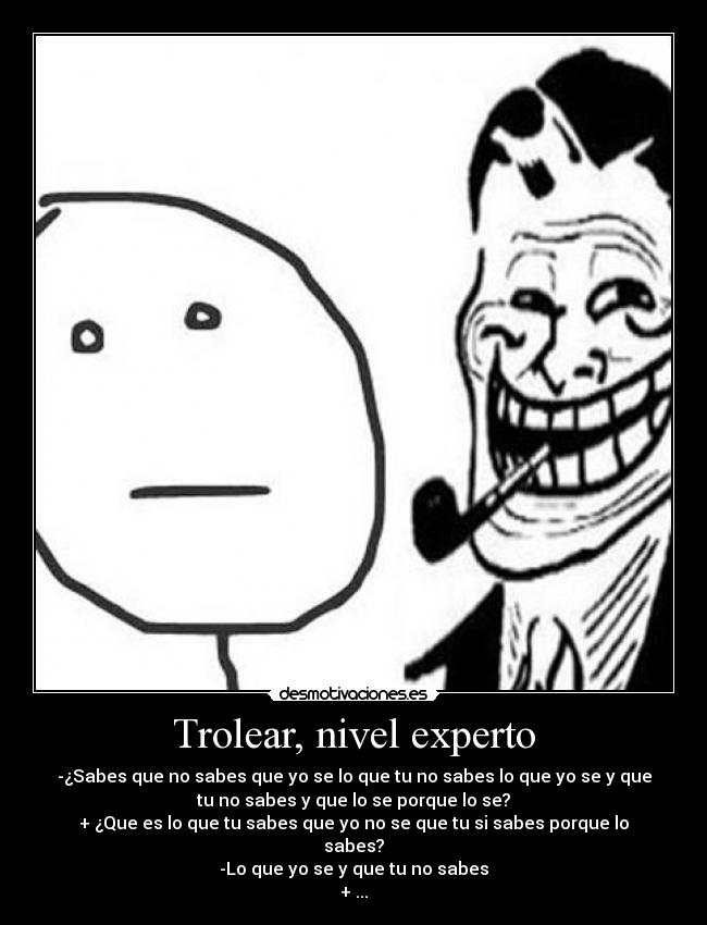 Trolear, nivel experto - -¿Sabes que no sabes que yo se lo que tu no sabes lo que yo se y que
tu no sabes y que lo se porque lo se?
+ ¿Que es lo que tu sabes que yo no se que tu si sabes porque lo
sabes?
-Lo que yo se y que tu no sabes
+ ...