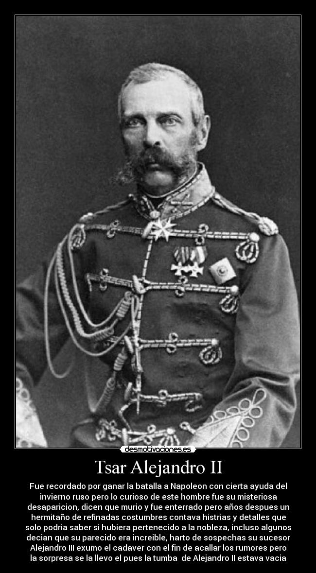 Tsar Alejandro II - Fue recordado por ganar la batalla a Napoleon con cierta ayuda del
invierno ruso pero lo curioso de este hombre fue su misteriosa
desaparicion, dicen que murio y fue enterrado pero años despues un
hermitaño de refinadas costumbres contava histrias y detalles que
solo podria saber si hubiera pertenecido a la nobleza, incluso algunos
decian que su parecido era increible, harto de sospechas su sucesor
Alejandro III exumo el cadaver con el fin de acallar los rumores pero
la sorpresa se la llevo el pues la tumba  de Alejandro II estava vacia