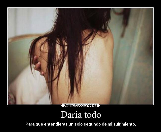 Daría todo - Para que entendieras un solo segundo de mi sufrimiento.