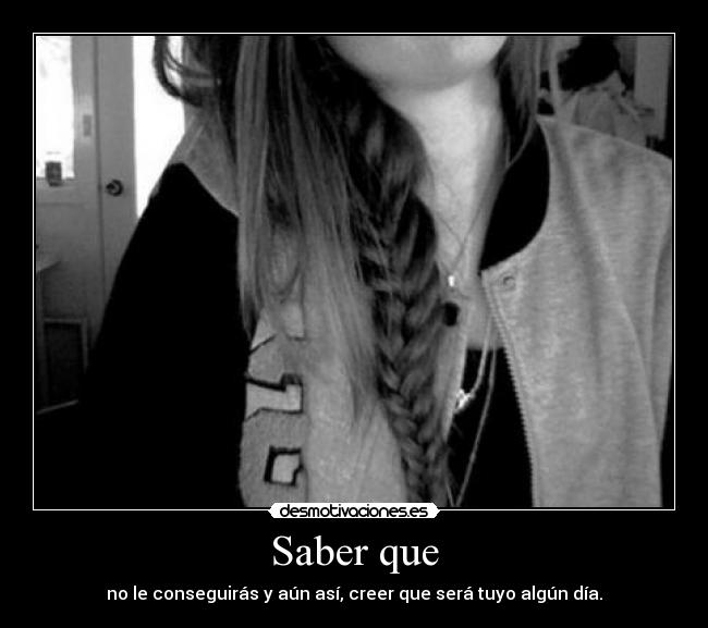 Saber que - no le conseguirás y aún así, creer que será tuyo algún día.