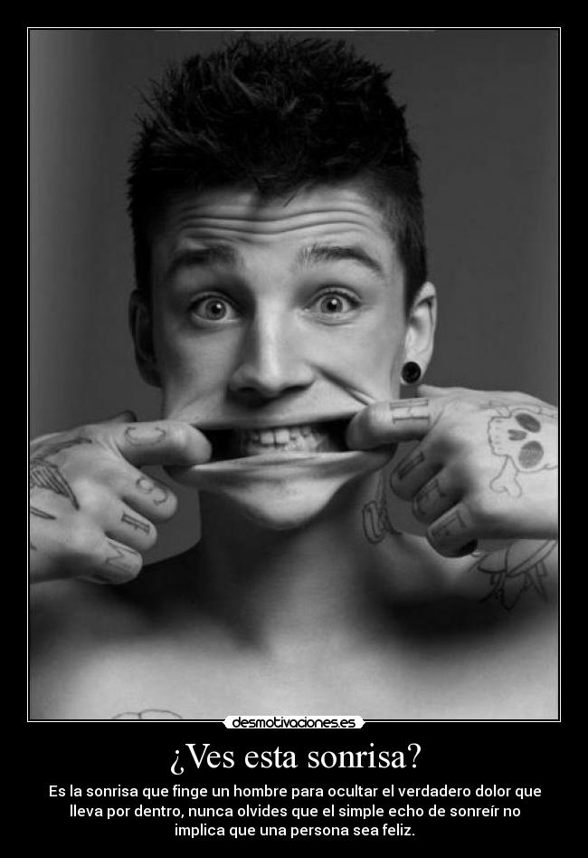 ¿Ves esta sonrisa? - Es la sonrisa que finge un hombre para ocultar el verdadero dolor que
lleva por dentro, nunca olvides que el simple echo de sonreír no
implica que una persona sea feliz.