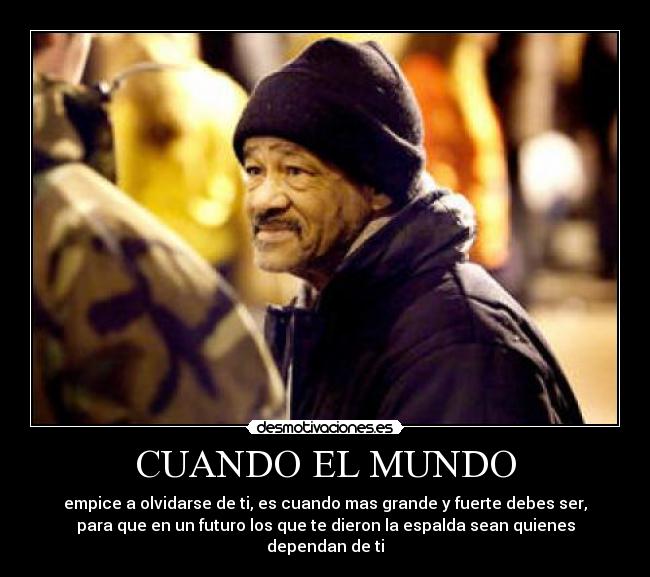 CUANDO EL MUNDO - empice a olvidarse de ti, es cuando mas grande y fuerte debes ser,
para que en un futuro los que te dieron la espalda sean quienes
dependan de ti