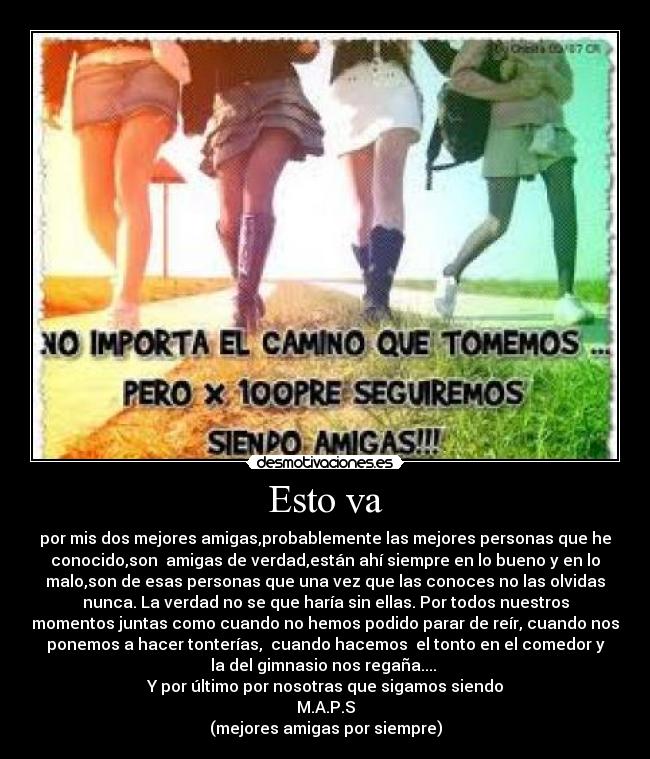 Esto va - por mis dos mejores amigas,probablemente las mejores personas que he
conocido,son  amigas de verdad,están ahí siempre en lo bueno y en lo
malo,son de esas personas que una vez que las conoces no las olvidas
nunca. La verdad no se que haría sin ellas. Por todos nuestros
momentos juntas como cuando no hemos podido parar de reír, cuando nos
ponemos a hacer tonterías,  cuando hacemos  el tonto en el comedor y
la del gimnasio nos regaña.... 
Y por último por nosotras que sigamos siendo
M.A.P.S
(mejores amigas por siempre)