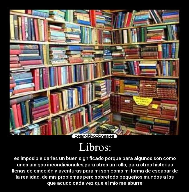 Libros: - es imposible darles un buen significado porque para algunos son como
unos amigos incondicionales,para otros un rollo, para otros historias
llenas de emoción y aventuras para mi son como mi forma de escapar de
la realidad, de mis problemas pero sobretodo pequeños mundos a los
que acudo cada vez que el mío me aburre