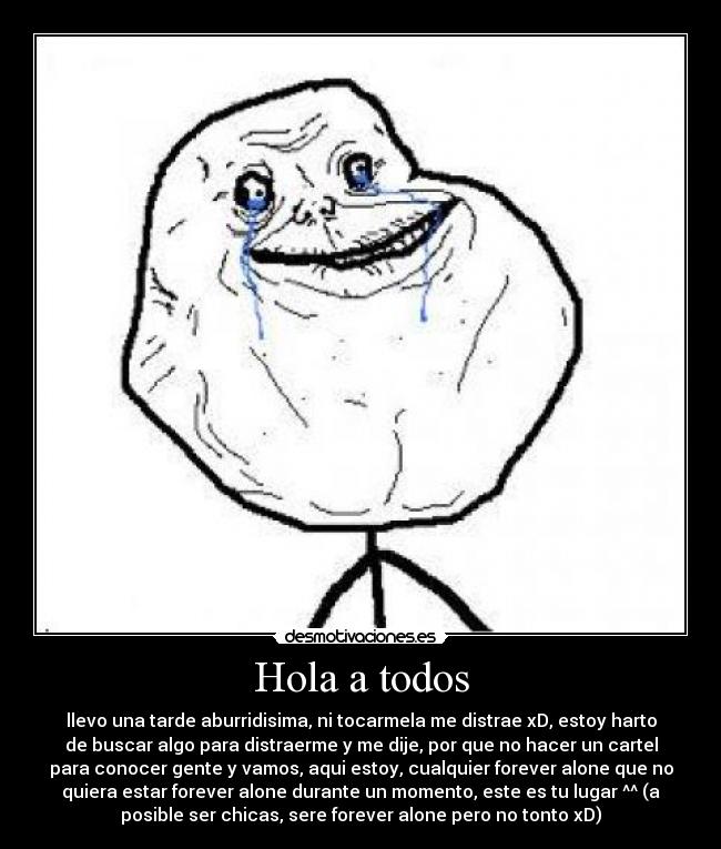 Hola a todos - llevo una tarde aburridisima, ni tocarmela me distrae xD, estoy harto
de buscar algo para distraerme y me dije, por que no hacer un cartel
para conocer gente y vamos, aqui estoy, cualquier forever alone que no
quiera estar forever alone durante un momento, este es tu lugar ^^ (a
posible ser chicas, sere forever alone pero no tonto xD)