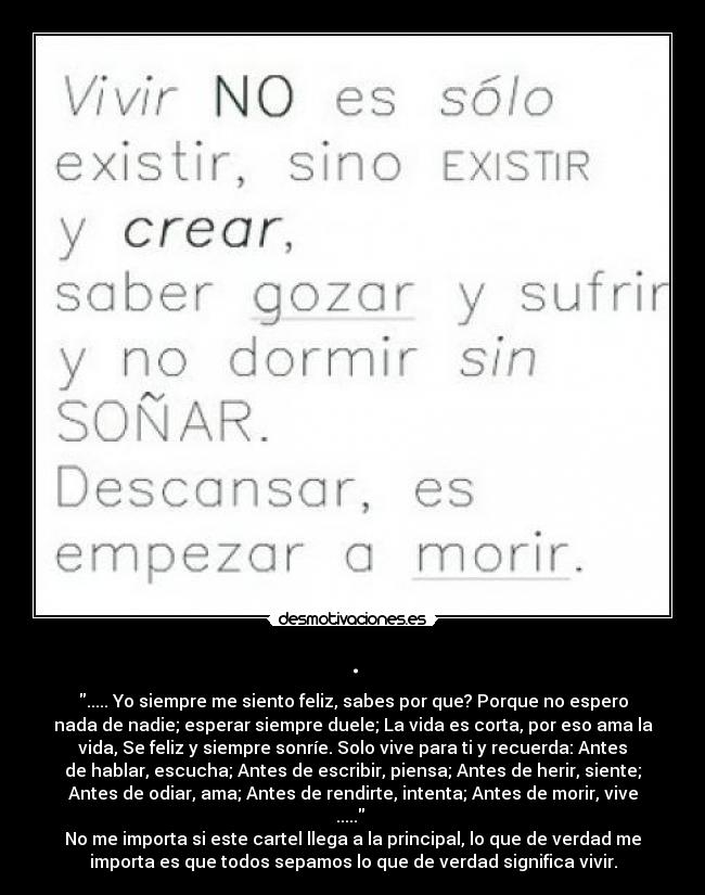 . - ..... Yo siempre me siento feliz, sabes por que? Porque no espero
nada de nadie; esperar siempre duele; La vida es corta, por eso ama la
vida, Se feliz y siempre sonríe. Solo vive para ti y recuerda: Antes
de hablar, escucha; Antes de escribir, piensa; Antes de herir, siente;
Antes de odiar, ama; Antes de rendirte, intenta; Antes de morir, vive
..... 
No me importa si este cartel llega a la principal, lo que de verdad me
importa es que todos sepamos lo que de verdad significa vivir.
