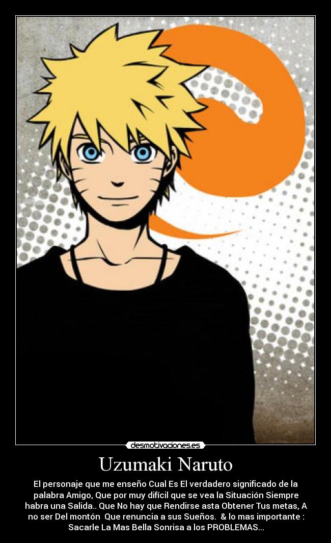 Uzumaki Naruto - El personaje que me enseño Cual Es El verdadero significado de la
palabra Amigo, Que por muy difícil que se vea la Situación Siempre
habra una Salida.. Que No hay que Rendirse asta Obtener Tus metas, A
no ser Del montón Que renuncia a sus Sueños. & lo mas importante :
Sacarle La Mas Bella Sonrisa a los PROBLEMAS...