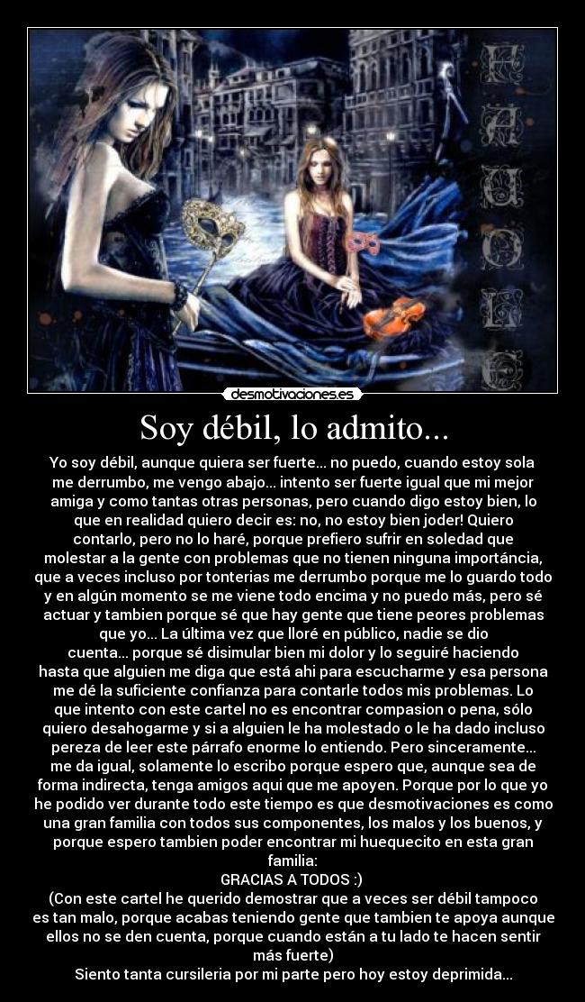 Soy débil, lo admito... - Yo soy débil, aunque quiera ser fuerte... no puedo, cuando estoy sola
me derrumbo, me vengo abajo... intento ser fuerte igual que mi mejor
amiga y como tantas otras personas, pero cuando digo estoy bien, lo
que en realidad quiero decir es: no, no estoy bien joder! Quiero
contarlo, pero no lo haré, porque prefiero sufrir en soledad que
molestar a la gente con problemas que no tienen ninguna importáncia,
que a veces incluso por tonterias me derrumbo porque me lo guardo todo
y en algún momento se me viene todo encima y no puedo más, pero sé
actuar y tambien porque sé que hay gente que tiene peores problemas
que yo... La última vez que lloré en público, nadie se dio
cuenta... porque sé disimular bien mi dolor y lo seguiré haciendo
hasta que alguien me diga que está ahi para escucharme y esa persona
me dé la suficiente confianza para contarle todos mis problemas. Lo
que intento con este cartel no es encontrar compasion o pena, sólo
quiero desahogarme y si a alguien le ha molestado o le ha dado incluso
pereza de leer este párrafo enorme lo entiendo. Pero sinceramente...
me da igual, solamente lo escribo porque espero que, aunque sea de
forma indirecta, tenga amigos aqui que me apoyen. Porque por lo que yo
he podido ver durante todo este tiempo es que desmotivaciones es como
una gran familia con todos sus componentes, los malos y los buenos, y
porque espero tambien poder encontrar mi huequecito en esta gran
familia:
GRACIAS A TODOS :)
(Con este cartel he querido demostrar que a veces ser débil tampoco
es tan malo, porque acabas teniendo gente que tambien te apoya aunque
ellos no se den cuenta, porque cuando están a tu lado te hacen sentir
más fuerte)
Siento tanta cursileria por mi parte pero hoy estoy deprimida...
