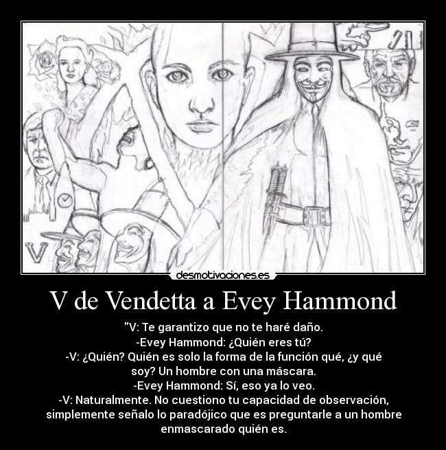 V de Vendetta a Evey Hammond - V: Te garantizo que no te haré daño.
-Evey Hammond: ¿Quién eres tú?
-V: ¿Quién? Quién es solo la forma de la función qué, ¿y qué
soy? Un hombre con una máscara.
-Evey Hammond: Sí, eso ya lo veo.
-V: Naturalmente. No cuestiono tu capacidad de observación,
simplemente señalo lo paradójico que es preguntarle a un hombre
enmascarado quién es.