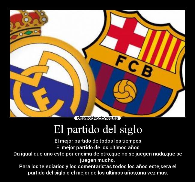 El partido del siglo - El mejor partido de todos los tiempos
El mejor partido de los ultimos años
Da igual que uno este por encima de otro,que no se juegen nada,que se
juegen mucho.
Para los telediarios y los comentaristas todos los años este,sera el
partido del siglo o el mejor de los ultimos años,una vez mas.