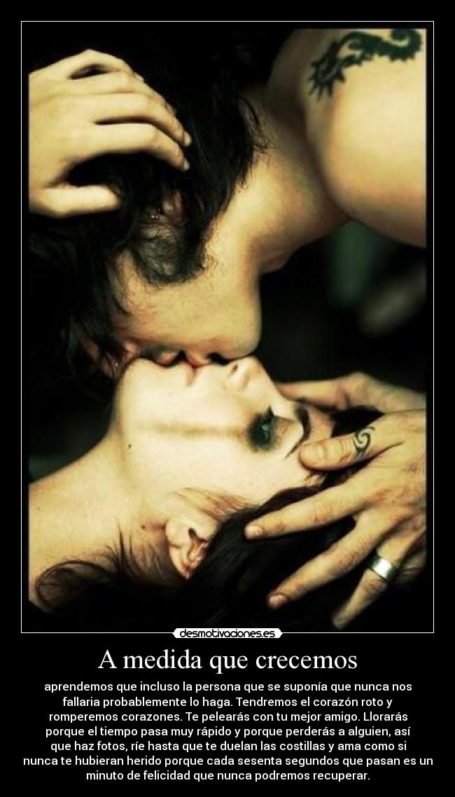A medida que crecemos - aprendemos que incluso la persona que se suponía que nunca nos
fallaria probablemente lo haga. Tendremos el corazón roto y
romperemos corazones. Te pelearás con tu mejor amigo. Llorarás
porque el tiempo pasa muy rápido y porque perderás a alguien, así
que haz fotos, ríe hasta que te duelan las costillas y ama como si
nunca te hubieran herido porque cada sesenta segundos que pasan es un
minuto de felicidad que nunca podremos recuperar.