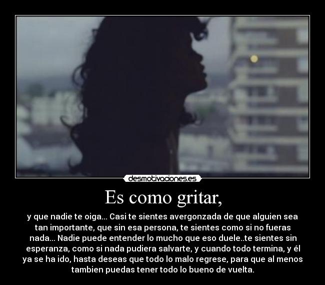 Es como gritar, - y que nadie te oiga... Casi te sientes avergonzada de que alguien sea
tan importante, que sin esa persona, te sientes como si no fueras
nada... Nadie puede entender lo mucho que eso duele..te sientes sin
esperanza, como si nada pudiera salvarte, y cuando todo termina, y él
ya se ha ido, hasta deseas que todo lo malo regrese, para que al menos
tambien puedas tener todo lo bueno de vuelta.