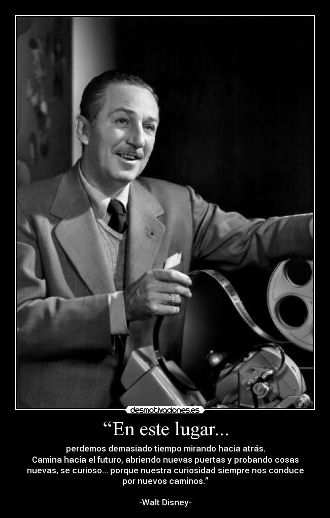 “En este lugar... - perdemos demasiado tiempo mirando hacia atrás.
Camina hacia el futuro, abriendo nuevas puertas y probando cosas
nuevas, se curioso... porque nuestra curiosidad siempre nos conduce
por nuevos caminos.”

-Walt Disney-