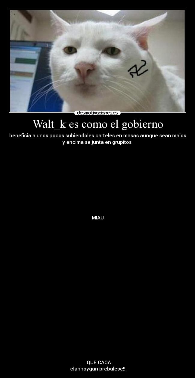 Walt_k es como el gobierno - beneficia a unos pocos subiendoles carteles en masas aunque sean malos
y encima se junta en grupitos
MIAU
QUE CACA
clanhoygan prebalese!!