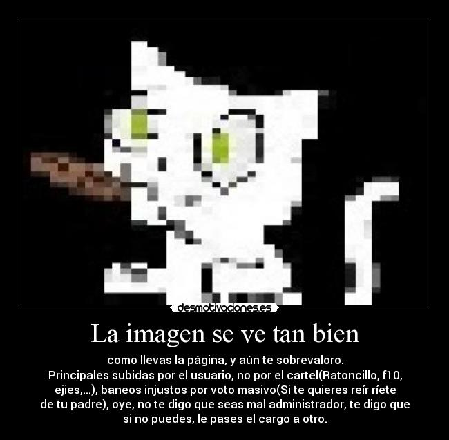 La imagen se ve tan bien - como llevas la página, y aún te sobrevaloro.
Principales subidas por el usuario, no por el cartel(Ratoncillo, f10,
ejies,...), baneos injustos por voto masivo(Si te quieres reír ríete
de tu padre), oye, no te digo que seas mal administrador, te digo que
si no puedes, le pases el cargo a otro.