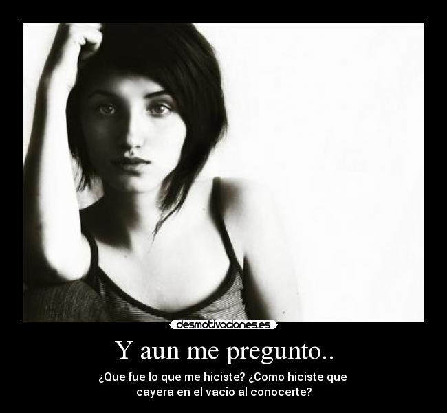 Y aun me pregunto.. - ¿Que fue lo que me hiciste? ¿Como hiciste que
cayera en el vacio al conocerte?