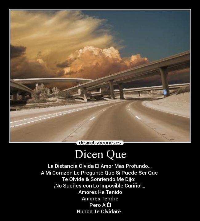 Dicen Que - La Distancia Olvida El Amor Mas Profundo...
A Mi Corazón Le Pregunté Que Si Puede Ser Que
Te Olvide & Sonriendo Me Dijo:
¡No Sueñes con Lo Imposible Cariño!...
Amores He Tenido
Amores Tendré
Pero A Él
Nunca Te Olvidaré. ♥